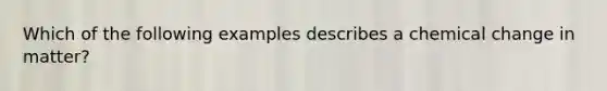 Which of the following examples describes a chemical change in matter?