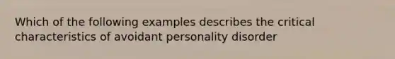 Which of the following examples describes the critical characteristics of avoidant personality disorder