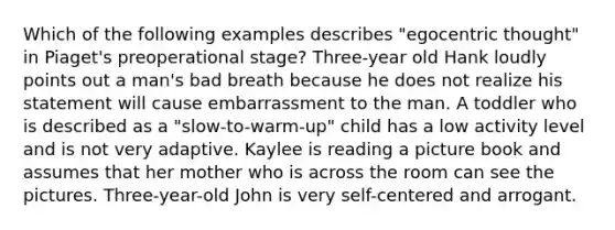 Which of the following examples describes "egocentric thought" in Piaget's preoperational stage? Three-year old Hank loudly points out a man's bad breath because he does not realize his statement will cause embarrassment to the man. A toddler who is described as a "slow-to-warm-up" child has a low activity level and is not very adaptive. Kaylee is reading a picture book and assumes that her mother who is across the room can see the pictures. Three-year-old John is very self-centered and arrogant.