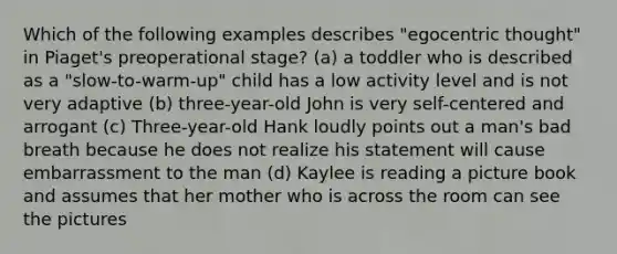 Which of the following examples describes "egocentric thought" in Piaget's preoperational stage? (a) a toddler who is described as a "slow-to-warm-up" child has a low activity level and is not very adaptive (b) three-year-old John is very self-centered and arrogant (c) Three-year-old Hank loudly points out a man's bad breath because he does not realize his statement will cause embarrassment to the man (d) Kaylee is reading a picture book and assumes that her mother who is across the room can see the pictures