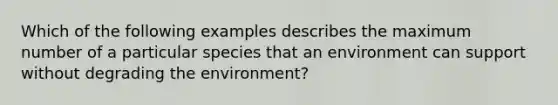 Which of the following examples describes the maximum number of a particular species that an environment can support without degrading the environment?