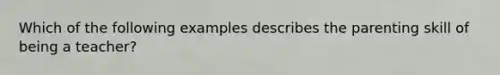 Which of the following examples describes the parenting skill of being a teacher?