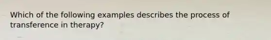 Which of the following examples describes the process of transference in therapy?