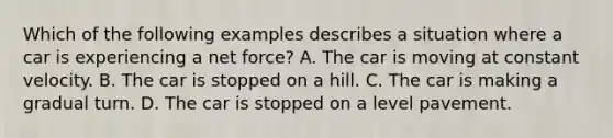 Which of the following examples describes a situation where a car is experiencing a net force? A. The car is moving at constant velocity. B. The car is stopped on a hill. C. The car is making a gradual turn. D. The car is stopped on a level pavement.