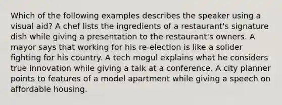 Which of the following examples describes the speaker using a visual aid? A chef lists the ingredients of a restaurant's signature dish while giving a presentation to the restaurant's owners. A mayor says that working for his re-election is like a solider fighting for his country. A tech mogul explains what he considers true innovation while giving a talk at a conference. A city planner points to features of a model apartment while giving a speech on affordable housing.