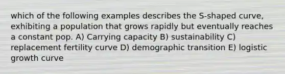 which of the following examples describes the S-shaped curve, exhibiting a population that grows rapidly but eventually reaches a constant pop. A) Carrying capacity B) sustainability C) replacement fertility curve D) demographic transition E) logistic growth curve