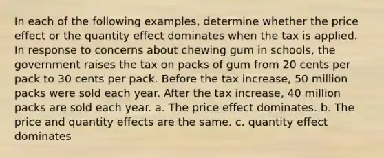 In each of the following examples, determine whether the price effect or the quantity effect dominates when the tax is applied. In response to concerns about chewing gum in schools, the government raises the tax on packs of gum from 20 cents per pack to 30 cents per pack. Before the tax increase, 50 million packs were sold each year. After the tax increase, 40 million packs are sold each year. a. The price effect dominates. b. The price and quantity effects are the same. c. quantity effect dominates