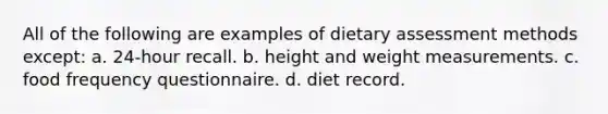 All of the following are examples of dietary assessment methods except: a. 24-hour recall. b. height and weight measurements. c. food frequency questionnaire. d. diet record.