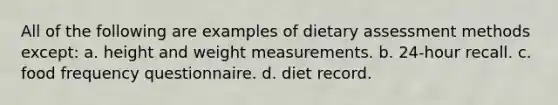 All of the following are examples of dietary assessment methods except: a. height and weight measurements. b. 24-hour recall. c. food frequency questionnaire. d. diet record.