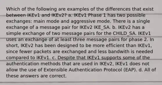 Which of the following are examples of the differences that exist between IKEv1 and IKEv2? a. IKEv1 Phase 1 has two possible exchanges: main mode and aggressive mode. There is a single exchange of a message pair for IKEv2 IKE_SA. b. IKEv2 has a simple exchange of two message pairs for the CHILD_SA. IKEv1 uses an exchange of at least three message pairs for phase 2. In short, IKEv2 has been designed to be more efficient than IKEv1, since fewer packets are exchanged and less bandwith is needed compared to IKEv1. c. Despite that IKEv1 supports some of the authentication methods that are used in IKEv2, IKEv1 does not allow the use of Extensible Authentication Protocol (EAP). d. All of these answers are correct.