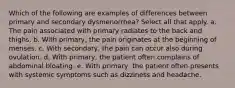 Which of the following are examples of differences between primary and secondary dysmenorrhea? Select all that apply. a. The pain associated with primary radiates to the back and thighs. b. With primary, the pain originates at the beginning of menses. c. With secondary, the pain can occur also during ovulation. d. With primary, the patient often complains of abdominal bloating. e. With primary, the patient often presents with systemic symptoms such as dizziness and headache.