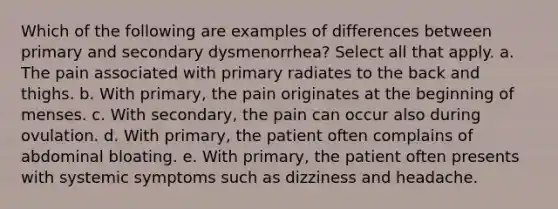 Which of the following are examples of differences between primary and secondary dysmenorrhea? Select all that apply. a. The pain associated with primary radiates to the back and thighs. b. With primary, the pain originates at the beginning of menses. c. With secondary, the pain can occur also during ovulation. d. With primary, the patient often complains of abdominal bloating. e. With primary, the patient often presents with systemic symptoms such as dizziness and headache.