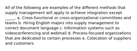 All of the following are examples of the different methods that supply management will apply to achieve integration except _____. a. Cross-functional or cross-organizational committees and teams b. Hiring English majors into supply management to correct document language c. Information systems such as videoconferencing and webmail d. Process-focused organizations that are dedicated to certain processes e. Colocation of suppliers and customers