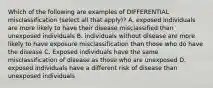 Which of the following are examples of DIFFERENTIAL misclassification (select all that apply)? A. exposed individuals are more likely to have their disease misclassified than unexposed individuals B. individuals without disease are more likely to have exposure misclassification than those who do have the disease C. Exposed individuals have the same misclassification of disease as those who are unexposed D. exposed individuals have a different risk of disease than unexposed individuals