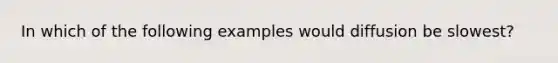 In which of the following examples would diffusion be slowest?