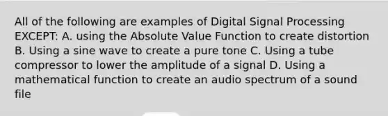 All of the following are examples of Digital Signal Processing EXCEPT: A. using the Absolute Value Function to create distortion B. Using a sine wave to create a pure tone C. Using a tube compressor to lower the amplitude of a signal D. Using a mathematical function to create an audio spectrum of a sound file