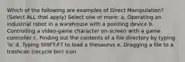 Which of the following are examples of Direct Manipulation? (Select ALL that apply) Select one or more: a. Operating an industrial robot in a warehouse with a pointing device b. Controlling a video-game character on-screen with a game controller c. Finding out the contents of a file directory by typing 'ls' d. Typing SHIFT-F7 to load a thesaurus e. Dragging a file to a trashcan (recycle bin) icon