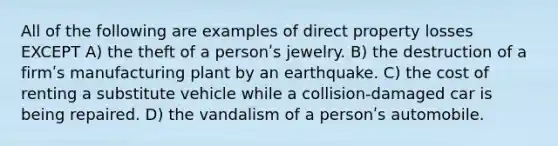 All of the following are examples of direct property losses EXCEPT A) the theft of a personʹs jewelry. B) the destruction of a firmʹs manufacturing plant by an earthquake. C) the cost of renting a substitute vehicle while a collision-damaged car is being repaired. D) the vandalism of a personʹs automobile.