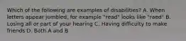 Which of the following are examples of disabilities? A. When letters appear jumbled, for example "read" looks like "raed" B. Losing all or part of your hearing C. Having difficulty to make friends D. Both A and B