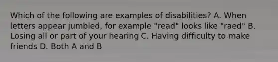 Which of the following are examples of disabilities? A. When letters appear jumbled, for example "read" looks like "raed" B. Losing all or part of your hearing C. Having difficulty to make friends D. Both A and B