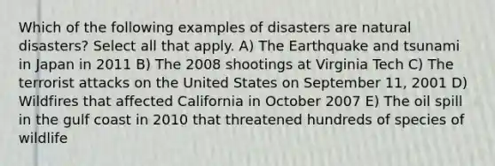 Which of the following examples of disasters are natural disasters? Select all that apply. A) The Earthquake and tsunami in Japan in 2011 B) The 2008 shootings at Virginia Tech C) The terrorist attacks on the United States on September 11, 2001 D) Wildfires that affected California in October 2007 E) The oil spill in the gulf coast in 2010 that threatened hundreds of species of wildlife