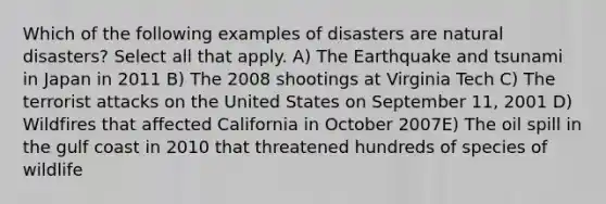 Which of the following examples of disasters are natural disasters? Select all that apply. A) The Earthquake and tsunami in Japan in 2011 B) The 2008 shootings at Virginia Tech C) The terrorist attacks on the United States on September 11, 2001 D) Wildfires that affected California in October 2007E) The oil spill in the gulf coast in 2010 that threatened hundreds of species of wildlife