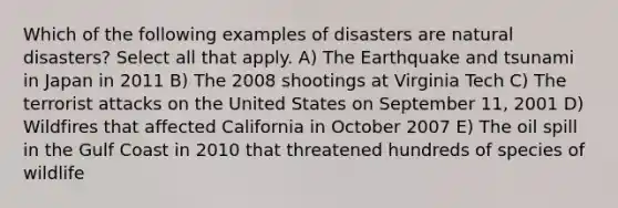 Which of the following examples of disasters are natural disasters? Select all that apply. A) The Earthquake and tsunami in Japan in 2011 B) The 2008 shootings at Virginia Tech C) The terrorist attacks on the United States on September 11, 2001 D) Wildfires that affected California in October 2007 E) The oil spill in the Gulf Coast in 2010 that threatened hundreds of species of wildlife