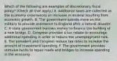 Which of the following are examples of discretionary fiscal​ policy? ​(Check all that​ apply.) A. Additional taxes are collected as the economy experiences an increase in income resulting from economic growth. B. The government spends more on the military to provide assistance to England after a natural disaster. C. A state government borrows money to finance the building of a new bridge. D. Congress provides a tax rebate to encourage additional spending in order to reduce the unemployment rate. E. The president and Congress reduce tax rates to increase the amount of investment spending. F. The government provides stimulus funds to repair roads and bridges to increase spending in the economy.