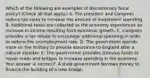 Which of the following are examples of discretionary fiscal​ policy? ​(Check all that​ apply.) A. The president and Congress reduce tax rates to increase the amount of investment spending. B. Additional taxes are collected as the economy experiences an increase in income resulting from economic growth. C. Congress provides a tax rebate to encourage additional spending in order to reduce the unemployment rate. D. The government spends more on the military to provide assistance to England after a natural disaster. E. The government provides stimulus funds to repair roads and bridges to increase spending in the economy. Your answer is correct.F. A state government borrows money to finance the building of a new bridge.