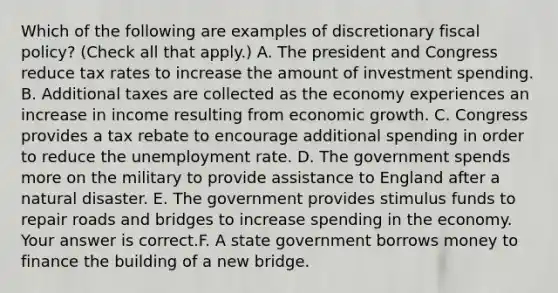 Which of the following are examples of discretionary fiscal​ policy? ​(Check all that​ apply.) A. The president and Congress reduce tax rates to increase the amount of investment spending. B. Additional taxes are collected as the economy experiences an increase in income resulting from economic growth. C. Congress provides a tax rebate to encourage additional spending in order to reduce the unemployment rate. D. The government spends more on the military to provide assistance to England after a natural disaster. E. The government provides stimulus funds to repair roads and bridges to increase spending in the economy. Your answer is correct.F. A state government borrows money to finance the building of a new bridge.