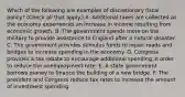 Which of the following are examples of discretionary fiscal​ policy? ​(Check all that​ apply.) A. Additional taxes are collected as the economy experiences an increase in income resulting from economic growth. B. The government spends more on the military to provide assistance to England after a natural disaster. C. The government provides stimulus funds to repair roads and bridges to increase spending in the economy. D. Congress provides a tax rebate to encourage additional spending in order to reduce the unemployment rate. E. A state government borrows money to finance the building of a new bridge. F. The president and Congress reduce tax rates to increase the amount of investment spending.