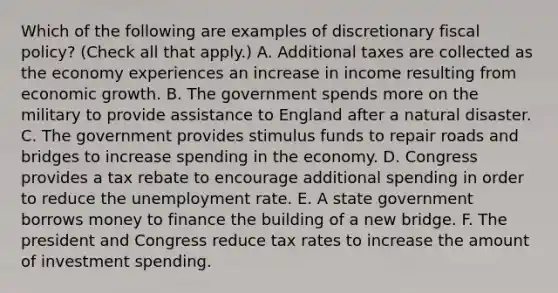 Which of the following are examples of discretionary fiscal​ policy? ​(Check all that​ apply.) A. Additional taxes are collected as the economy experiences an increase in income resulting from economic growth. B. The government spends more on the military to provide assistance to England after a natural disaster. C. The government provides stimulus funds to repair roads and bridges to increase spending in the economy. D. Congress provides a tax rebate to encourage additional spending in order to reduce the unemployment rate. E. A state government borrows money to finance the building of a new bridge. F. The president and Congress reduce tax rates to increase the amount of investment spending.