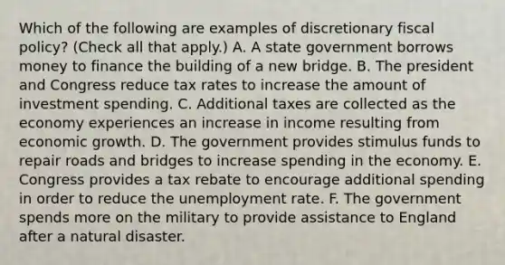 Which of the following are examples of discretionary fiscal​ policy? ​(Check all that​ apply.) A. A state government borrows money to finance the building of a new bridge. B. The president and Congress reduce tax rates to increase the amount of investment spending. C. Additional taxes are collected as the economy experiences an increase in income resulting from economic growth. D. The government provides stimulus funds to repair roads and bridges to increase spending in the economy. E. Congress provides a tax rebate to encourage additional spending in order to reduce the unemployment rate. F. The government spends more on the military to provide assistance to England after a natural disaster.