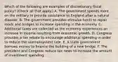 Which of the following are examples of discretionary fiscal​ policy? ​(Check all that​ apply.) A. The government spends more on the military to provide assistance to England after a natural disaster. B. The government provides stimulus funds to repair roads and bridges to increase spending in the economy. C. Additional taxes are collected as the economy experiences an increase in income resulting from economic growth. D. Congress provides a tax rebate to encourage additional spending in order to reduce the unemployment rate. E. A state government borrows money to finance the building of a new bridge. F. The president and Congress reduce tax rates to increase the amount of investment spending.