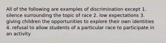 All of the following are examples of discrimination except 1. silence surrounding the topic of race 2. low expectations 3. giving children the opportunities to explore their own identities 4. refusal to allow students of a particular race to participate in an activity