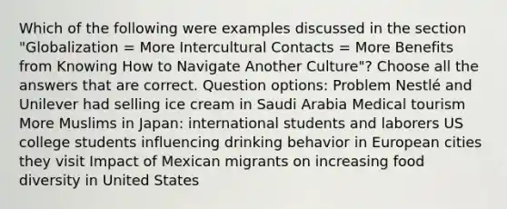 Which of the following were examples discussed in the section "Globalization = More Intercultural Contacts = More Benefits from Knowing How to Navigate Another Culture"? Choose all the answers that are correct. Question options: Problem Nestlé and Unilever had selling ice cream in Saudi Arabia Medical tourism More Muslims in Japan: international students and laborers US college students influencing drinking behavior in European cities they visit Impact of Mexican migrants on increasing food diversity in United States