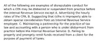 All of the following are examples of disreputable conduct for which a CPA may be disbarred or suspended from practice before the Internal Revenue Service except A. Advertising the hourly rates of the CPA. B. Suggesting that (s)he is improperly able to obtain special consideration from an Internal Revenue Service employee. C. Maintaining a partnership for the practice of tax law and accounting with a person who is under disbarment from practice before the Internal Revenue Service. D. Failing to properly and promptly remit funds received from a client for the purpose of payment of taxes.