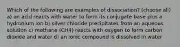 Which of the following are examples of dissociation? (choose all) a) an acid reacts with water to form its conjugate base plus a hydronium ion b) silver chloride precipitates from an aqueous solution c) methane (CH4) reacts with oxygen to form carbon dioxide and water d) an ionic compound is dissolved in water