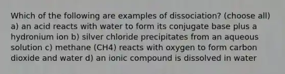 Which of the following are examples of dissociation? (choose all) a) an acid reacts with water to form its conjugate base plus a hydronium ion b) silver chloride precipitates from an aqueous solution c) methane (CH4) reacts with oxygen to form carbon dioxide and water d) an ionic compound is dissolved in water