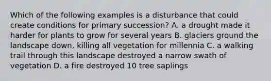 Which of the following examples is a disturbance that could create conditions for primary succession? A. a drought made it harder for plants to grow for several years B. glaciers ground the landscape down, killing all vegetation for millennia C. a walking trail through this landscape destroyed a narrow swath of vegetation D. a fire destroyed 10 tree saplings