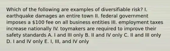 Which of the following are examples of diversifiable risk? I. earthquake damages an entire town II. federal government imposes a 100 fee on all business entities III. employment taxes increase nationally IV. toymakers are required to improve their safety standards A. I and III only B. II and IV only C. II and III only D. I and IV only E. I, III, and IV only