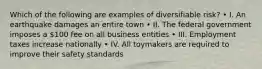 Which of the following are examples of diversifiable risk? • I. An earthquake damages an entire town • II. The federal government imposes a 100 fee on all business entities • III. Employment taxes increase nationally • IV. All toymakers are required to improve their safety standards