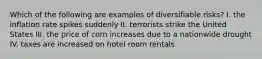 Which of the following are examples of diversifiable risks? I. the inflation rate spikes suddenly II. terrorists strike the United States III. the price of corn increases due to a nationwide drought IV. taxes are increased on hotel room rentals