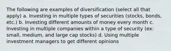 The following are examples of diversification (select all that apply) a. Investing in multiple types of securities (stocks, bonds, etc.) b. Investing different amounts of money every month c. Investing in multiple companies within a type of security (ex: small, medium, and large cap stocks) d. Using multiple investment managers to get different opinions