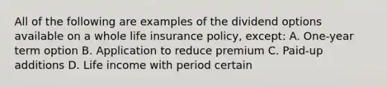 All of the following are examples of the dividend options available on a whole life insurance policy, except: A. One-year term option B. Application to reduce premium C. Paid-up additions D. Life income with period certain