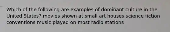 Which of the following are examples of dominant culture in the United States? movies shown at small art houses science fiction conventions music played on most radio stations