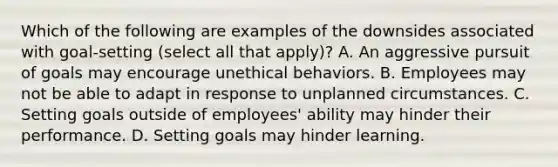 Which of the following are examples of the downsides associated with goal-setting (select all that apply)? A. An aggressive pursuit of goals may encourage unethical behaviors. B. Employees may not be able to adapt in response to unplanned circumstances. C. Setting goals outside of employees' ability may hinder their performance. D. Setting goals may hinder learning.