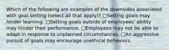 Which of the following are examples of the downsides associated with goal-setting (select all that apply)? □Setting goals may hinder learning. □Setting goals outside of employees' ability may hinder their performance. □Employees may not be able to adapt in response to unplanned circumstances. □An aggressive pursuit of goals may encourage unethical behaviors.