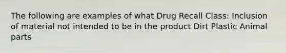 The following are examples of what Drug Recall Class: Inclusion of material not intended to be in the product Dirt Plastic Animal parts