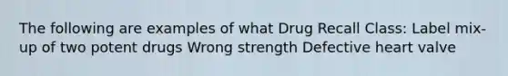 The following are examples of what Drug Recall Class: Label mix-up of two potent drugs Wrong strength Defective heart valve